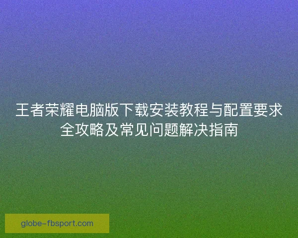 王者荣耀电脑版下载安装教程与配置要求全攻略及常见问题解决指南