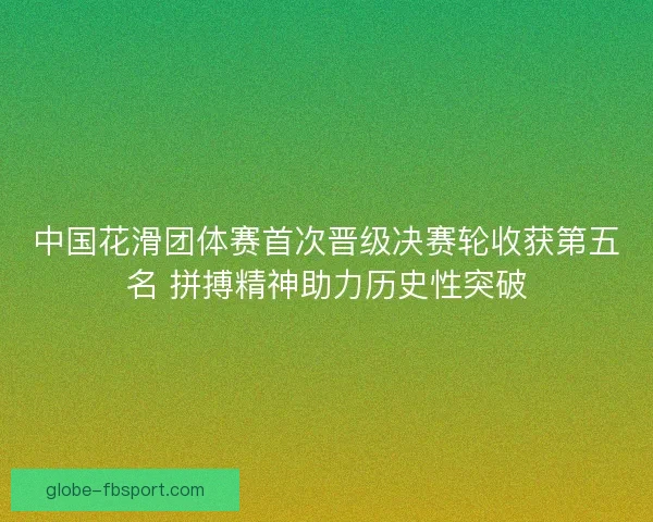 中国花滑团体赛首次晋级决赛轮收获第五名 拼搏精神助力历史性突破 中国花滑团体赛首次晋级决赛轮收获第五名 拼搏精神助力历史性突破