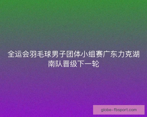 全运会羽毛球男子团体小组赛广东力克湖南队晋级下一轮 全运会羽毛球男子团体小组赛广东力克湖南队晋级下一轮
