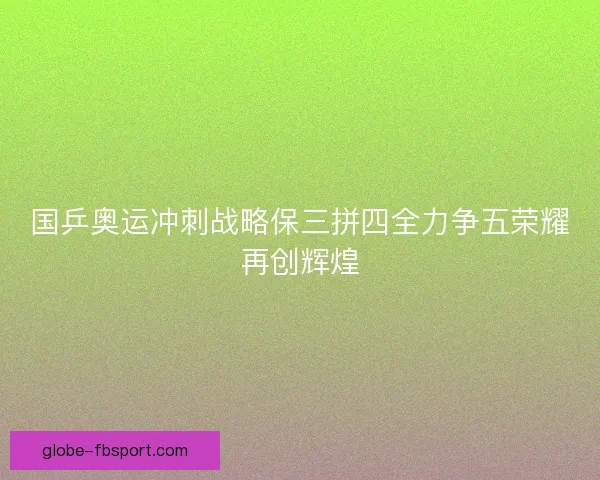 国乒奥运冲刺战略保三拼四全力争五荣耀再创辉煌 国乒奥运冲刺战略保三拼四全力争五荣耀再创辉煌
