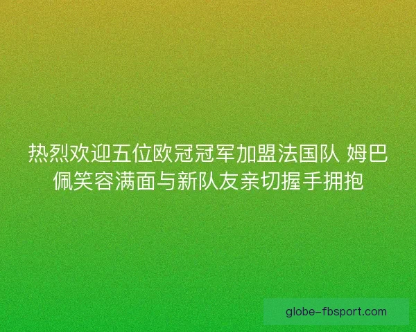 热烈欢迎五位欧冠冠军加盟法国队 姆巴佩笑容满面与新队友亲切握手拥抱 热烈欢迎五位欧冠冠军加盟法国队 姆巴佩笑容满面与新队友亲切握手拥抱