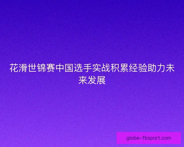 花滑世锦赛中国选手实战积累经验助力未来发展
