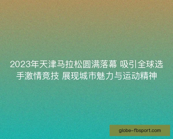 2023年天津马拉松圆满落幕 吸引全球选手激情竞技 展现城市魅力与运动精神 2023年天津马拉松圆满落幕 吸引全球选手激情竞技 展现城市魅力与运动精神