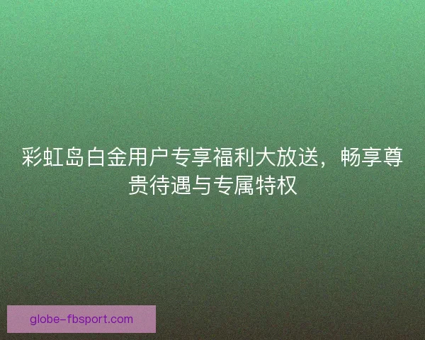 彩虹岛白金用户专享福利大放送，畅享尊贵待遇与专属特权
