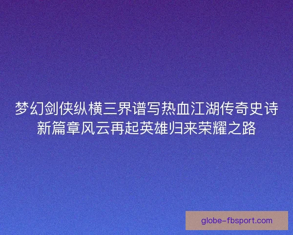 梦幻剑侠纵横三界谱写热血江湖传奇史诗新篇章风云再起英雄归来荣耀之路