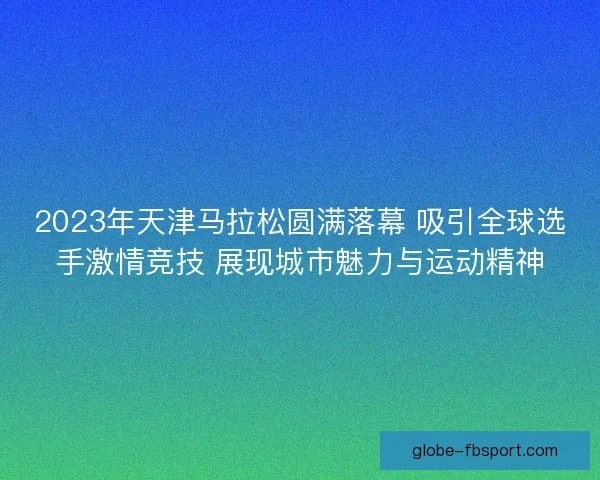 2023年天津马拉松圆满落幕 吸引全球选手激情竞技 展现城市魅力与运动精神