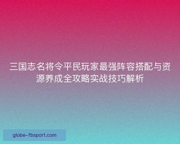 三国志名将令平民玩家最强阵容搭配与资源养成全攻略实战技巧解析