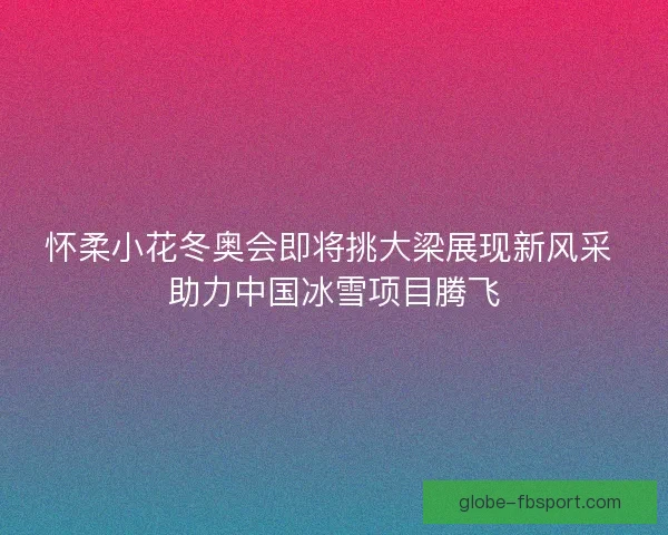 怀柔小花冬奥会即将挑大梁展现新风采 助力中国冰雪项目腾飞