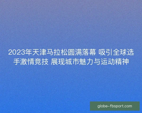 2023年天津马拉松圆满落幕 吸引全球选手激情竞技 展现城市魅力与运动精神