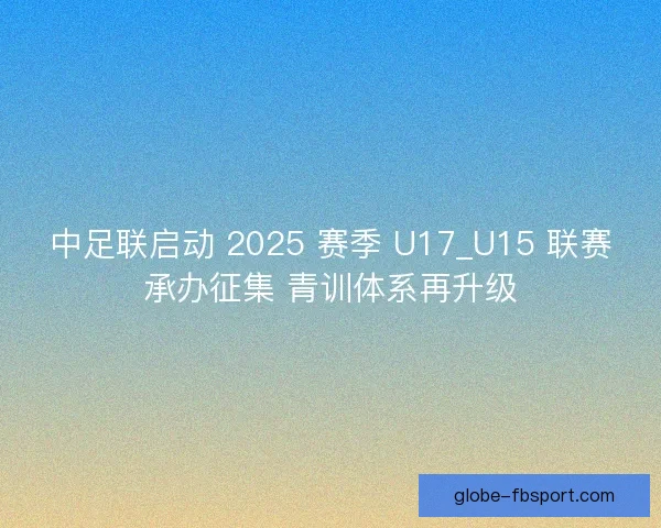 中足联启动 2025 赛季 U17_U15 联赛承办征集 青训体系再升级