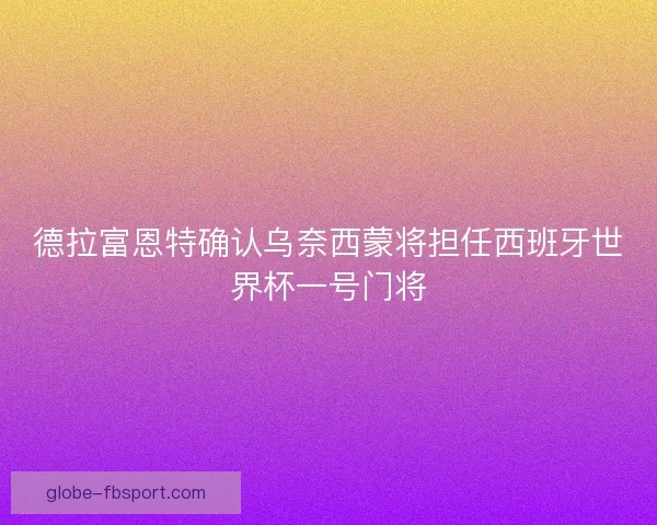 德拉富恩特确认乌奈西蒙将担任西班牙世界杯一号门将