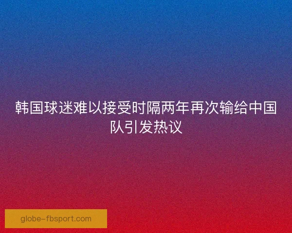 韩国球迷难以接受时隔两年再次输给中国队引发热议