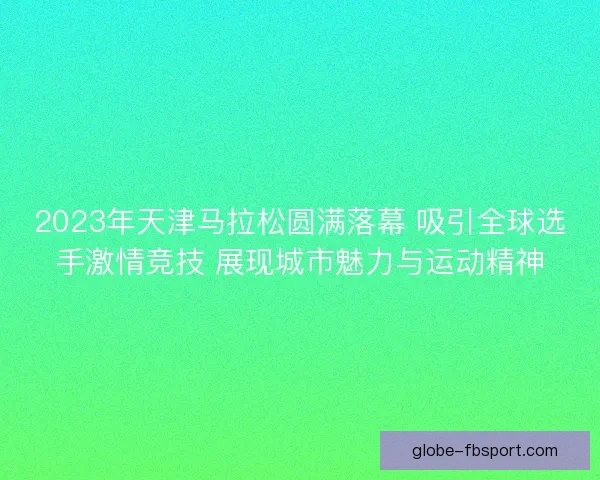 2023年天津马拉松圆满落幕 吸引全球选手激情竞技 展现城市魅力与运动精神 2023年天津马拉松圆满落幕 吸引全球选手激情竞技 展现城市魅力与运动精神