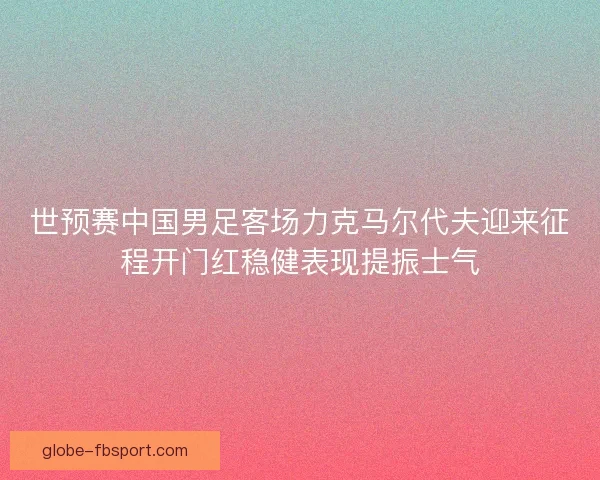 世预赛中国男足客场力克马尔代夫迎来征程开门红稳健表现提振士气 世预赛中国男足客场力克马尔代夫迎来征程开门红稳健表现提振士气